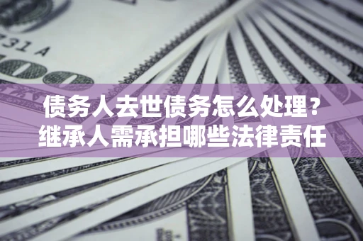 北京债务人去世债务怎么处理？继承人需承担哪些法律责任？